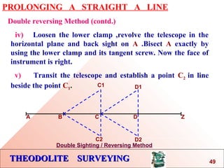 THEODOLITE SURVEYINGTHEODOLITE SURVEYING
PROLONGING A STRAIGHT A LINE
Double reversing Method (contd.)
iv) Loosen the lower clamp ,revolve the telescope in the
horizontal plane and back sight on A .Bisect A exactly by
using the lower clamp and its tangent screw. Now the face of
instrument is right.
v) Transit the telescope and establish a point C2 in line
beside the point C1.
A B C D Z
C1
C2
D1
D2
Double Sighting / Reversing Method
49
 
