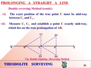 THEODOLITE SURVEYINGTHEODOLITE SURVEYING
PROLONGING A STRAIGHT A LINE
Double reversing Method (contd.)
vi) The exact position of the true point C must be mid-way
…..between C1 and C2 .
vii) Measure C1 C2 and establish a point C exactly mid-way,
….which lies on the true prolongation of AB.
A B C D Z
C1
C2
D1
D2
Fig. Double Sighting / Reversing Method
50
 