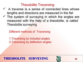 THEODOLITE SURVEYINGTHEODOLITE SURVEYING
Theodolite Traversing
 A traverse is a series of connected lines whose
lengths and directions are measured in the fiel
 The system of surveying in which the angles are
measured with the help of a theodolite, is called
Theodolite surveying
39
Different methods of Traversing
1.Traversing by included angles
2.Traversing by deflection angles
 