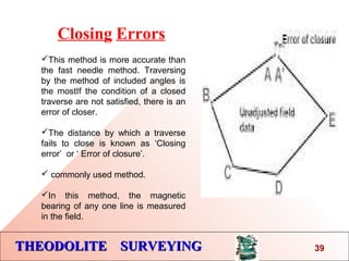 THEODOLITE SURVEYINGTHEODOLITE SURVEYING 39
This method is more accurate than
the fast needle method. Traversing
by the method of included angles is
the mostIf the condition of a closed
traverse are not satisfied, there is an
error of closer.
The distance by which a traverse
fails to close is known as ‘Closing
error’ or ‘ Error of closure’.
 commonly used method.
In this method, the magnetic
bearing of any one line is measured
in the field.
Closing Errors
 