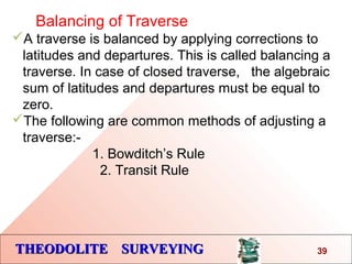THEODOLITE SURVEYINGTHEODOLITE SURVEYING
Balancing of Traverse
A traverse is balanced by applying corrections to
latitudes and departures. This is called balancing a
traverse. In case of closed traverse, the algebraic
sum of latitudes and departures must be equal to
zero.
The following are common methods of adjusting a
traverse:-
1. Bowditch’s Rule
2. Transit Rule
39
 