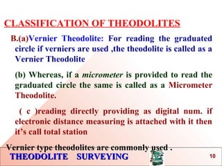 THEODOLITE SURVEYINGTHEODOLITE SURVEYING
CLASSIFICATION OF THEODOLITES
B.(a)Vernier Theodolite: For reading the graduated
circle if verniers are used ,the theodolite is called as a
Vernier Theodolite
(b) Whereas, if a micrometer is provided to read the
graduated circle the same is called as a Micrometer
Theodolite.
( c )reading directly providing as digital num. if
electronic distance measuring is attached with it then
it’s call total station
Vernier type theodolites are commonly used .
10
 