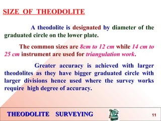 THEODOLITE SURVEYINGTHEODOLITE SURVEYING
SIZE OF THEODOLITE
A theodolite is designated by diameter of the
graduated circle on the lower plate.
The common sizes are 8cm to 12 cm while 14 cm to
25 cm instrument are used for triangulation work.
Greater accuracy is achieved with larger
theodolites as they have bigger graduated circle with
larger divisions hence used where the survey works
require high degree of accuracy.
11
 