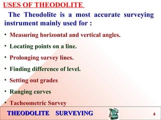 THEODOLITE SURVEYINGTHEODOLITE SURVEYING
USES OF THEODOLITE
The Theodolite is a most accurate surveying
instrument mainly used for :
• Measuring horizontal and vertical angles.
• Locating points on a line.
• Prolonging survey lines.
• Finding difference of level.
• Setting out grades
• Ranging curves
• Tacheometric Survey
4
 