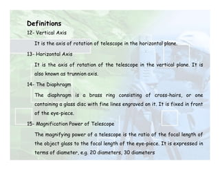 Definitions
12- Vertical Axis
It is the axis of rotation of telescope in the horizontal plane.
13- Horizontal Axis
It is the axis of rotation of the telescope in the vertical plane. It is
also known as trunnion axis.
14- The Diaphragm
The diaphragm is a brass ring consisting of cross-hairs, or one
containing a glass disc with fine lines engraved on it. It is fixed in front
of the eye-piece.
15- Magnification Power of Telescope
The magnifying power of a telescope is the ratio of the focal length of
the object glass to the focal length of the eye-piece. It is expressed in
terms of diameter, e.g. 20 diameters, 30 diameters
 