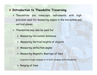Introduction to Theodolite Traversing
 Theodolites are telescopic instruments with high
precision used for measuring angles in the horizontal and
vertical planes.
 Theodolites may also be used for
 Measuring Horizontal distances
 Measuring Vertical heights of objects
 Measuring deflection angles
 Measuring Magnetic Bearings of lines
(requires trough compass or in-built compass with theodolite)
 Ranging of lines
 