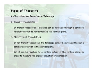 Types of Theodolite
A-Classification Based upon Telescope
1- Transit Theodolites
In transit theodolites, Telescope can be revolved through a complete
revolution about its horizontal axis in a vertical plane.
2- Non-Transit Theodolites
In non-transit theodolites, the telescope cannot be revolved through a
complete revolution in the vertical plane.
But it can be revolved to a certain extent in the vertical plane, in
order to measure the angle of elevation or depression.
 