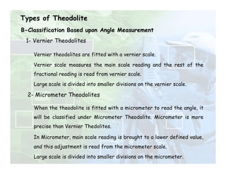 Types of Theodolite
1- Vernier Theodolites
Vernier theodolites are fitted with a vernier scale.
Vernier scale measures the main scale reading and the rest of the
fractional reading is read from vernier scale.
Large scale is divided into smaller divisions on the vernier scale.
2- Micrometer Theodolites
When the theodolite is fitted with a micrometer to read the angle, it
will be classified under Micrometer Theodolite. Micrometer is more
precise than Vernier Thedolites.
In Micrometer, main scale reading is brought to a lower defined value,
and this adjustment is read from the micrometer scale.
Large scale is divided into smaller divisions on the micrometer.
B-Classification Based upon Angle Measurement
 