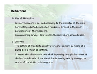 Definitions
1- Size of Theodolite
Size of theodolite is defined according to the diameter of the main
horizontal graduated circle. Main horizontal circle is in the upper
parallel plate of the theodolite.
In engineering surveys, 8cm to 12cm theodolites are generally used.
2- Centring
The setting of theodolite exactly over a station mark by means of a
plumb-bob is known as centring.
It means that the vertical axis which is passing through the center of
the horizontal circle of the theodolite is passing exactly through the
center of the station point on ground.
 