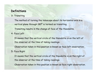 Definitions
3- Transiting
The method of turning the telescope about its horizontal axis in a
vertical plane through 180º is termed as transiting.
Transiting results in the change of face of the theodolite.
4- Face Left
It means that the vertical circle of the theodolite is on the left of
the observer at the time of taking readings.
Observation taken in this position is known as face left observation.
5- Face Right
It means that the vertical circle of the theodolite is on the right of
the observer at the time of taking readings.
Observation taken in this position is known as face right observation.
 