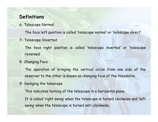Definitions
6- Telescope Normal
The face left position is called ‘telescope normal’ or ‘telescope direct’
7- Telescope Inverted
The face right position is called ‘telescope inverted’ or ‘telescope
reversed’
8- Changing Face
The operation of bringing the vertical circle from one side of the
observer to the other is known as changing face of the theodolite.
9- Swinging the telescope
This indicates turning of the telescope in a horizontal plane.
It is called ‘right swing’ when the telescope is turned clockwise and ‘left
swing’ when the telescope is turned anti-clockwise.
 
