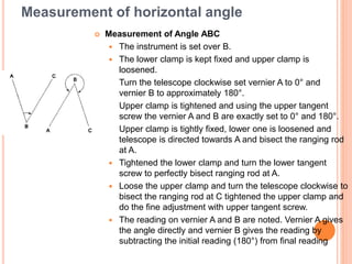 Measurement of horizontal angle
 Measurement of Angle ABC
 The instrument is set over B.
 The lower clamp is kept fixed and upper clamp is
loosened.
 Turn the telescope clockwise set vernier A to 0° and
vernier B to approximately 180°.
 Upper clamp is tightened and using the upper tangent
screw the vernier A and B are exactly set to 0° and 180°.
 Upper clamp is tightly fixed, lower one is loosened and
telescope is directed towards A and bisect the ranging rod
at A.
 Tightened the lower clamp and turn the lower tangent
screw to perfectly bisect ranging rod at A.
 Loose the upper clamp and turn the telescope clockwise to
bisect the ranging rod at C tightened the upper clamp and
do the fine adjustment with upper tangent screw.
 The reading on vernier A and B are noted. Vernier A gives
the angle directly and vernier B gives the reading by
subtracting the initial reading (180°) from final reading
 