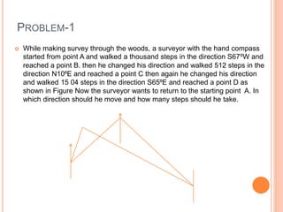 PROBLEM-1
 While making survey through the woods, a surveyor with the hand compass
started from point A and walked a thousand steps in the direction S67⁰W and
reached a point B. then he changed his direction and walked 512 steps in the
direction N10⁰E and reached a point C then again he changed his direction
and walked 15 04 steps in the direction S65⁰E and reached a point D as
shown in Figure Now the surveyor wants to return to the starting point A. In
which direction should he move and how many steps should he take.
 