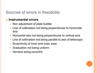 Sources of errors in theodolite
 Instrumental errors
 Non adjustment of plate bubble
 Line of collimation not being perpendicular to horizontal
axis
 Horizontal axis not being perpendicular to vertical axis
 Line of collimation not being parallel to axis of telescope
 Eccentricity of inner and outer axes
 Graduation not being uniform
 Verniers being eccentric
 