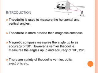 INTRODUCTION
 Theodolite is used to measure the horizontal and
vertical angles.
 Theodolite is more precise than magnetic compass.
 Magnetic compass measures the angle up to as
accuracy of 30’. However a vernier theodolite
measures the angles up to and accuracy of 10’’, 20”.
 There are variety of theodolite vernier, optic,
electronic etc.
 