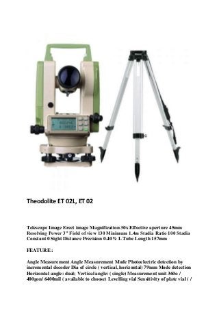 Theodolite ET 02L, ET 02
Telescope Image Erect image Magnification 30x Effective aperture 45mm
Resolving Power 3” Field of view 130 Minimum 1.4m Stadia Ratio 100 Stadia
Constant 0 Sight Distance Precision 0.40% L Tube Length 157mm
FEATURE :
Angle Measurement Angle Measurement Mode Photoelectric detection by
incremental decoder Dia of circle ( vertical, horizontal) 79mm Mode detection
Horizontal angle: dual; Vertical angle: ( single) Measurement unit 360o /
400gon/ 6400mil ( available to choose) Levelling vial Sensitivity of plate vial ( /
 