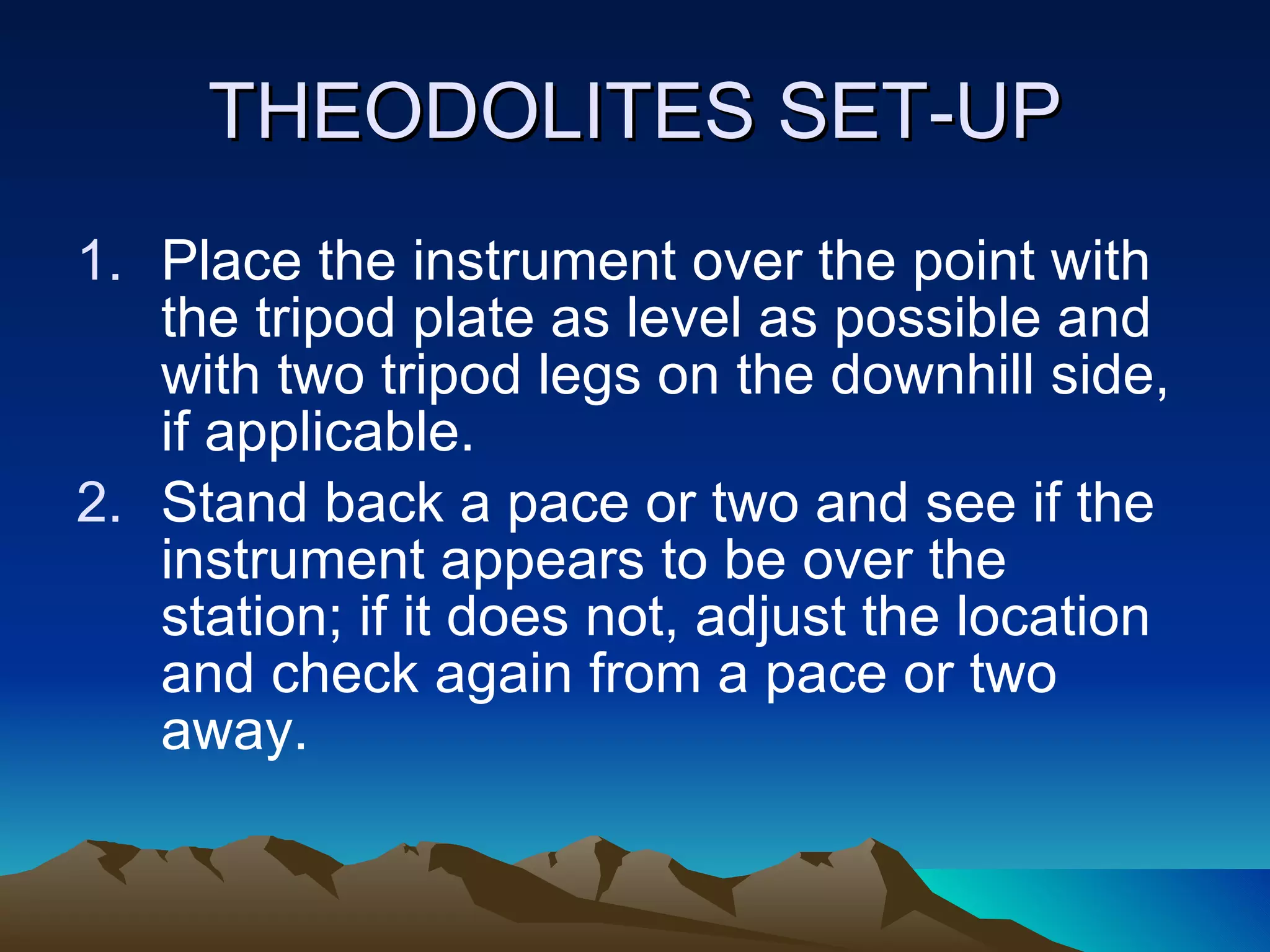 THEODOLITES SET-UP Place the instrument over the point with the tripod plate as level as possible and with two tripod legs on the downhill side, if applicable. Stand back a pace or two and see if the instrument appears to be over the station; if it does not, adjust the location and check again from a pace or two away. 