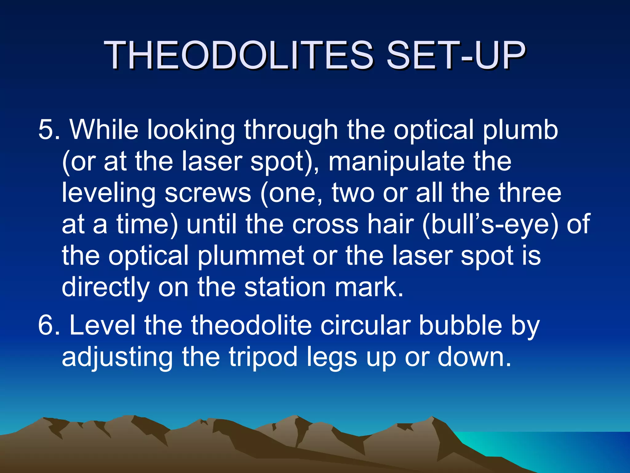 THEODOLITES SET-UP 5. While looking through the optical plumb (or at the laser spot), manipulate the leveling screws (one, two or all the three at a time) until the cross hair (bull’s-eye) of the optical plummet or the laser spot is directly on the station mark. 6. Level the theodolite circular bubble by adjusting the tripod legs up or down. 