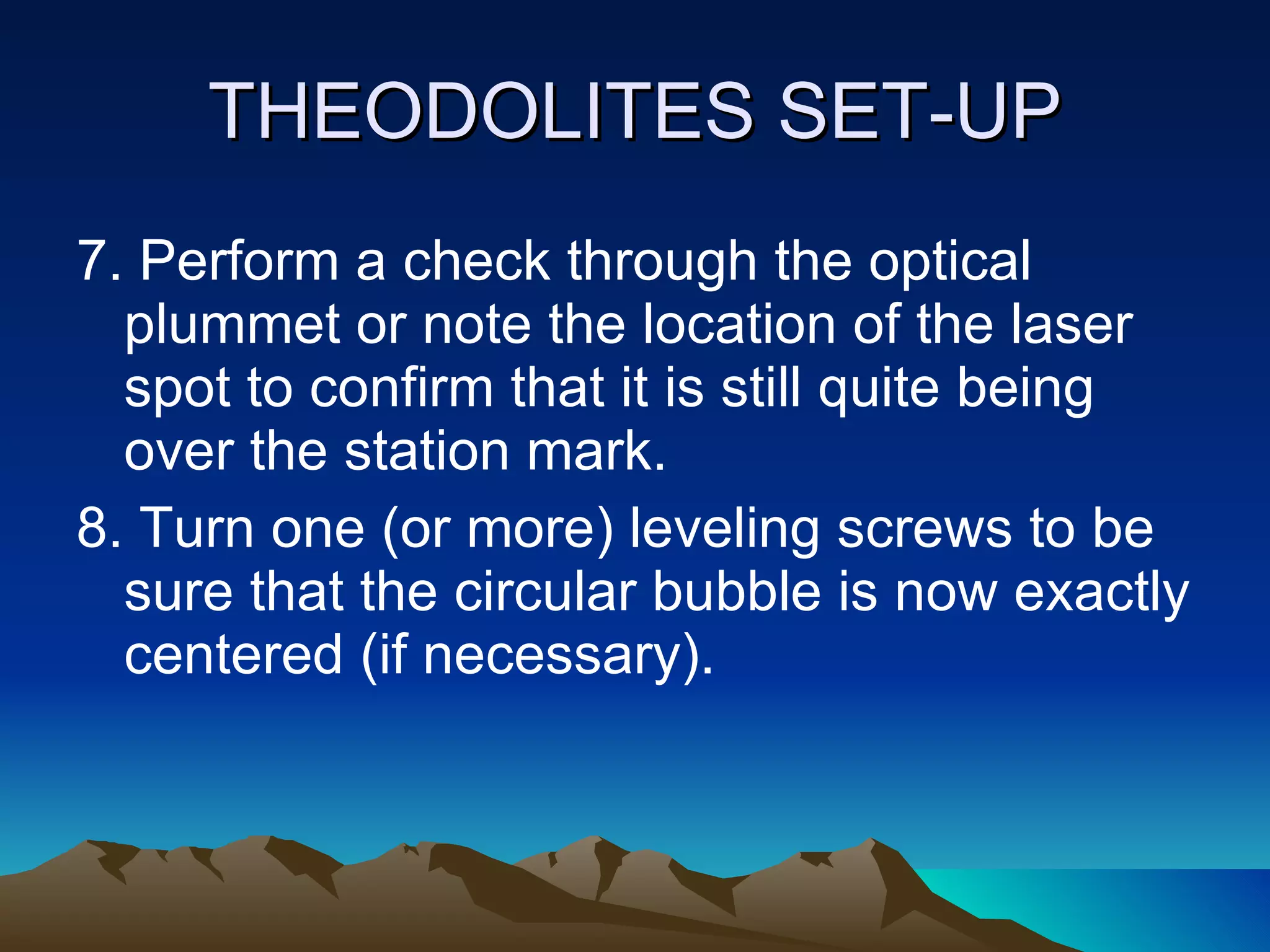 THEODOLITES SET-UP 7. Perform a check through the optical plummet or note the location of the laser spot to confirm that it is still quite being over the station mark. 8. Turn one (or more) leveling screws to be sure that the circular bubble is now exactly centered (if necessary). 