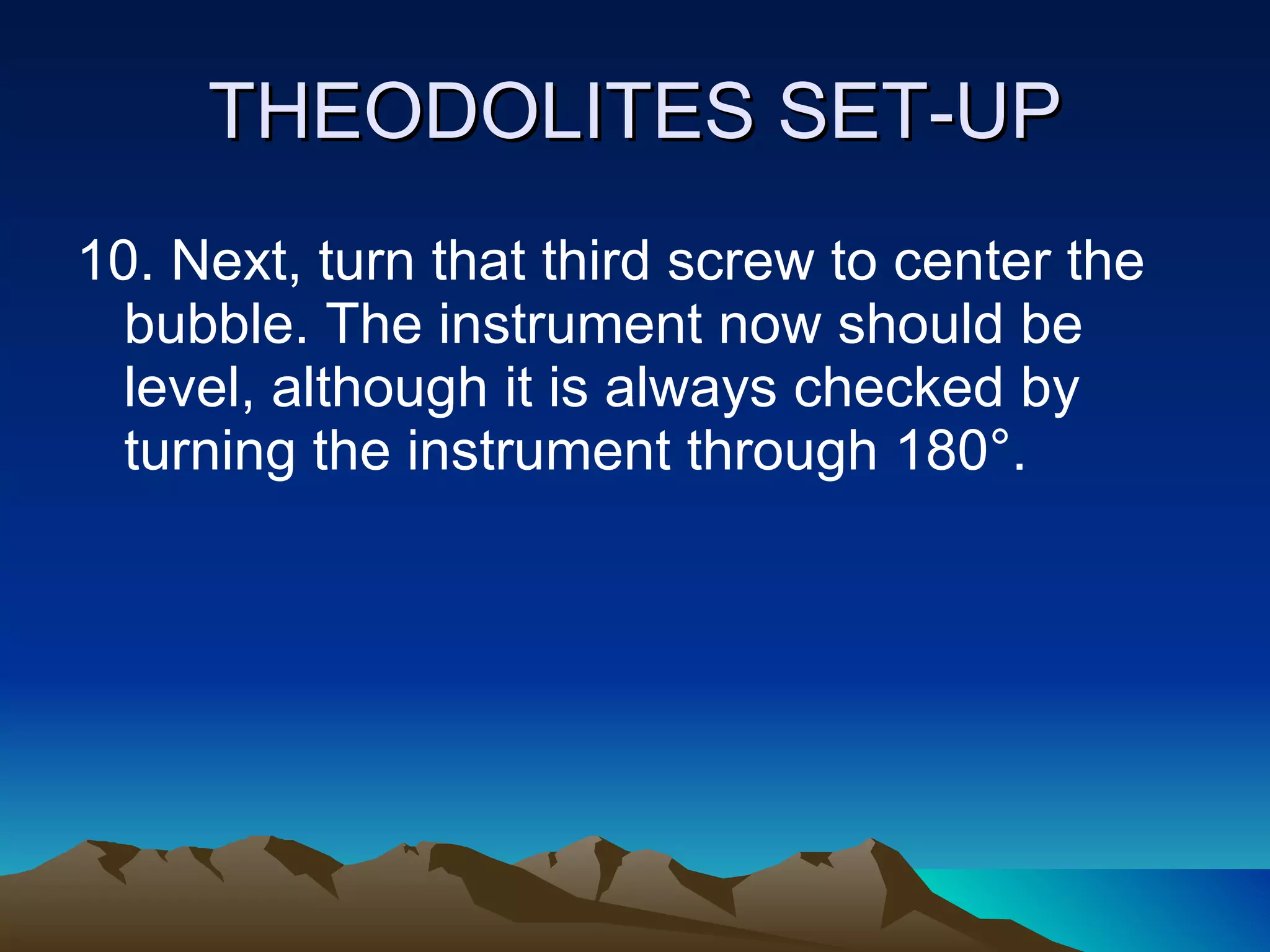 THEODOLITES SET-UP 10. Next, turn that third screw to center the bubble. The instrument now should be level, although it is always checked by turning the instrument through 180°. 