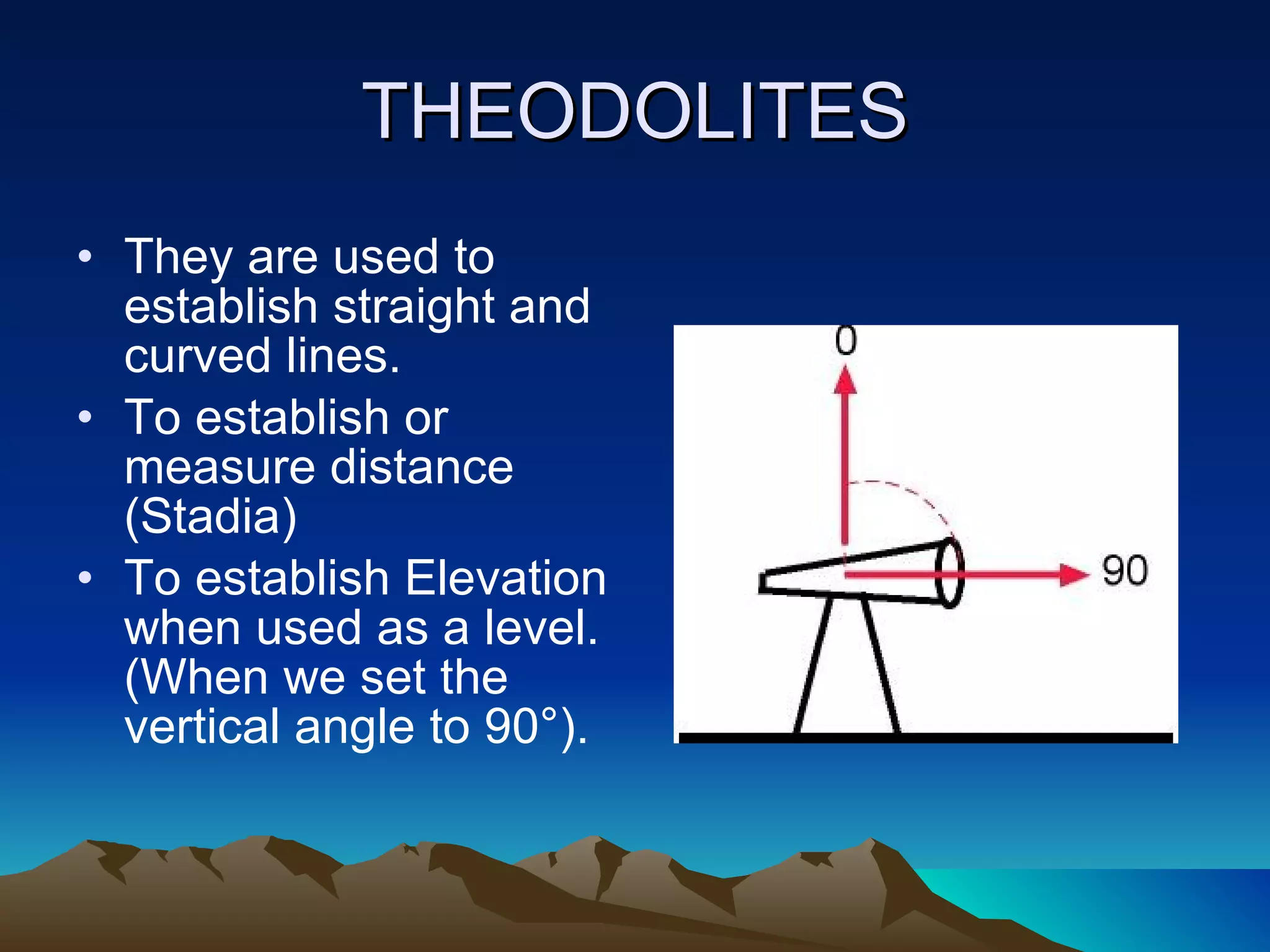 THEODOLITES They are used to establish straight and curved lines. To establish or measure distance (Stadia) To establish Elevation when used as a level. (When we set the vertical angle to 90°). 