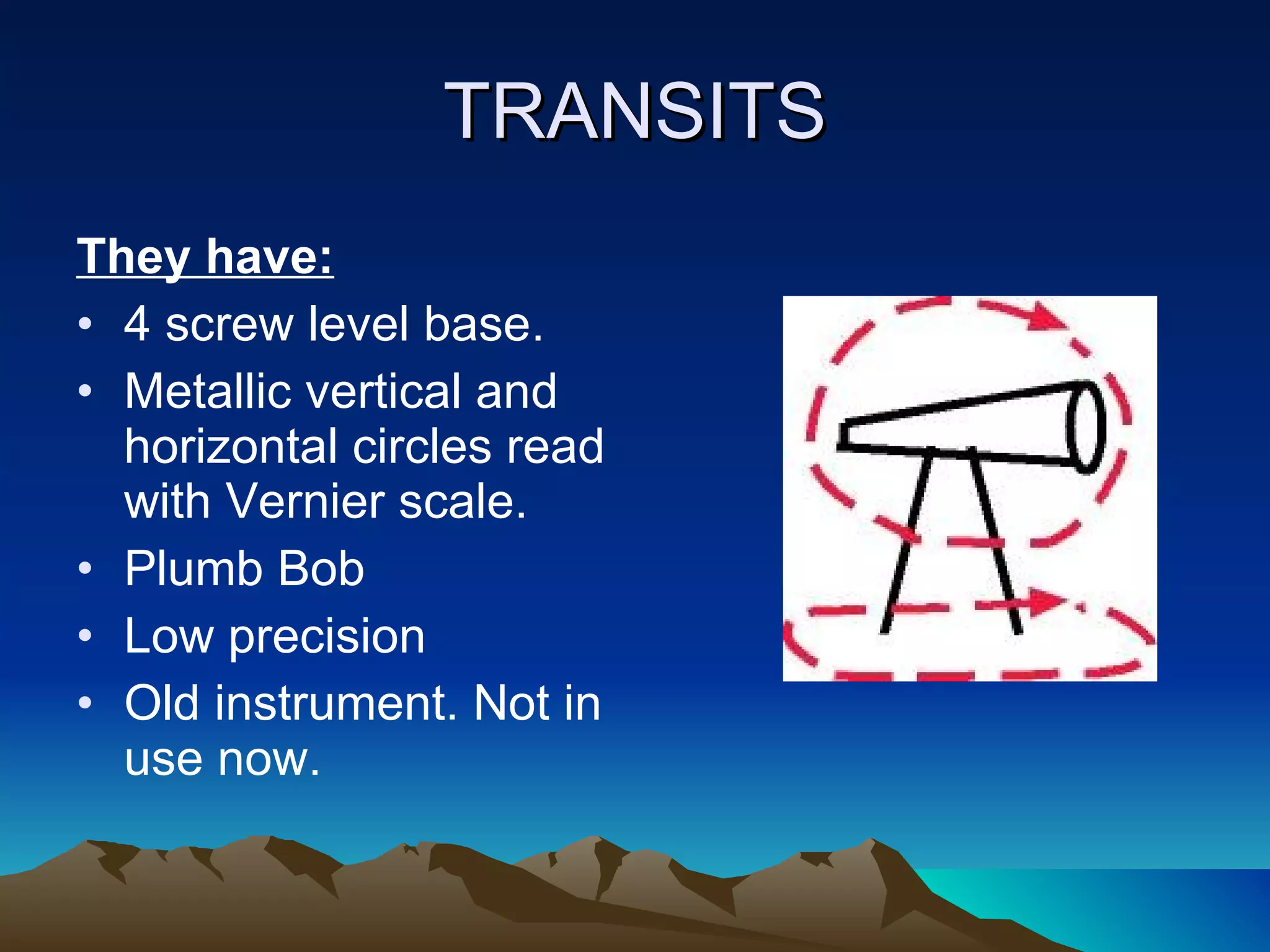 TRANSITS They have: 4 screw level base. Metallic vertical and horizontal circles read with Vernier scale. Plumb Bob Low precision Old instrument. Not in use now. 