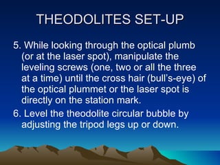 THEODOLITES SET-UP 5. While looking through the optical plumb (or at the laser spot), manipulate the leveling screws (one, two or all the three at a time) until the cross hair (bull’s-eye) of the optical plummet or the laser spot is directly on the station mark. 6. Level the theodolite circular bubble by adjusting the tripod legs up or down. 