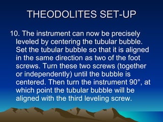 THEODOLITES SET-UP 10. The instrument can now be precisely leveled by centering the tubular bubble. Set the tubular bubble so that it is aligned in the same direction as two of the foot screws. Turn these two screws (together or independently) until the bubble is centered. Then turn the instrument 90°, at which point the tubular bubble will be aligned with the third leveling screw.  