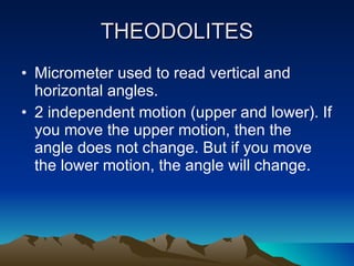 THEODOLITES Micrometer used to read vertical and horizontal angles. 2 independent motion (upper and lower). If you move the upper motion, then the angle does not change. But if you move the lower motion, the angle will change. 