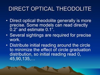 DIRECT OPTICAL THEODOLITE Direct optical theodolite generally is more precise. Some models can read directly 0.2” and estimate 0.1”. Several sightings are required for precise work. Distribute initial reading around the circle to minimize the effect of circle graduation distribution, so initial reading read 0, 45,90,135,… 