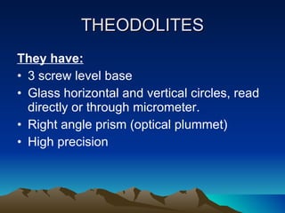 THEODOLITES They have: 3 screw level base Glass horizontal and vertical circles, read directly or through micrometer. Right angle prism (optical plummet) High precision 