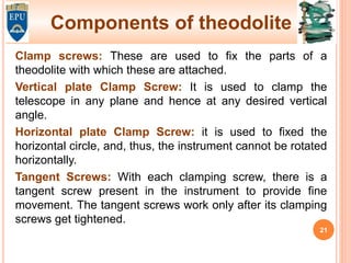 Components of theodolite
Clamp screws: These are used to fix the parts of a
theodolite with which these are attached.
Vertical plate Clamp Screw: It is used to clamp the
telescope in any plane and hence at any desired vertical
angle.
Horizontal plate Clamp Screw: it is used to fixed the
horizontal circle, and, thus, the instrument cannot be rotated
horizontally.
Tangent Screws: With each clamping screw, there is a
tangent screw present in the instrument to provide fine
movement. The tangent screws work only after its clamping
screws get tightened.
21
 