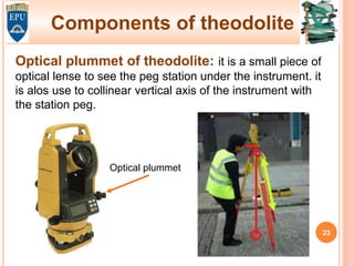 Components of theodolite
Optical plummet of theodolite: it is a small piece of
optical lense to see the peg station under the instrument. it
is alos use to collinear vertical axis of the instrument with
the station peg.
Optical plummet
23
 