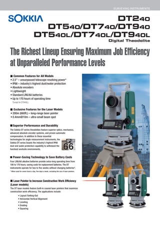 DT240
DT540/DT740/DT940
DT540L/DT740L/DT940L
Digital Theodolite
SURVEYING INSTRUMENTS
The Richest Lineup Ensuring Maximum Job Efficiency
at Unparalleled Performance Levels
■ Common Features for All Models
• 2.5” – unsurpassed telescope resolving power*
• IP66 – industry’s highest dust/water protection
• Absolute encoders
• Lightweight
• Standard LR6/AA batteries
• Up to 170 hours of operating time
■ Exclusive Features for the Laser Models
• 200m (660ft.) – long-range laser pointer
• 0.4mm@10m – ultra-small beam spot
■ Laser Pointer to Increase Construction Work Efficiency
(Laser models)
The DT laser models feature built-in coaxial laser pointers that maximize
construction work efficiency. The applications include:
■ Superior Performance and Durability
The Sokkia DT series theodolites feature superior optics, mechanics,
advanced absolute encoder systems, and proven automatic
compensators. In addition to these essential
technologies for angle measurement instruments, the
Sokkia DT series boasts the industry’s highest IP66
dust and water protection capability to withstand the
harshest worksite environments.
■ Power-Saving Technology to Save Battery Costs
Four LR6/AA alkaline batteries provide extra-long operating time from
100 to 170 hours, saving costs for replacement batteries. The DT
instruments operate for two to five weeks without changing batteries*.
* When used for seven hours a day, five days a week, excluding the use of laser pointers.
*Except for DT940(L).
• Layout/Setting-Out
• Horizontal/Vertical Alignment
• Leveling
• Grading
• Squaring
 
