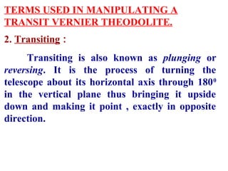 TERMS USED IN MANIPULATING A
TRANSIT VERNIER THEODOLITE.
2. Transiting :
Transiting is also known as plunging or
reversing. It is the process of turning the
telescope about its horizontal axis through 1800
in the vertical plane thus bringing it upside
down and making it point , exactly in opposite
direction.
 