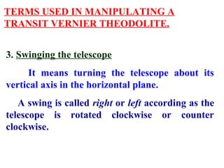 TERMS USED IN MANIPULATING A
TRANSIT VERNIER THEODOLITE.
3. Swinging the telescope
It means turning the telescope about its
vertical axis in the horizontal plane.
A swing is called right or left according as the
telescope is rotated clockwise or counter
clockwise.
 