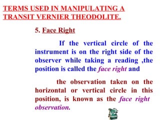 TERMS USED IN MANIPULATING A
TRANSIT VERNIER THEODOLITE.
5. Face Right
If the vertical circle of the
instrument is on the right side of the
observer while taking a reading ,the
position is called the face right and
the observation taken on the
horizontal or vertical circle in this
position, is known as the face right
observation.
 