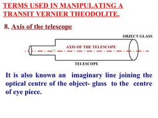 TERMS USED IN MANIPULATING A
TRANSIT VERNIER THEODOLITE.
8. Axis of the telescope
AXIS OF THE TELESCOPE
TELESCOPE
It is also known an imaginary line joining the
optical centre of the object- glass to the centre
of eye piece.
OBJECT GLASS
.
 