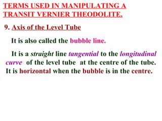TERMS USED IN MANIPULATING A
TRANSIT VERNIER THEODOLITE.
9. Axis of the Level Tube
It is also called the bubble line.
It is a straight line tangential to the longitudinal
curve of the level tube at the centre of the tube.
It is horizontal when the bubble is in the centre.
 