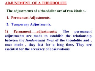ADJUSTMENT OF A THEODOLITE
The adjustments of a theodolite are of two kinds :-
1. Permanent Adjustments.
2. Temporary Adjustments.
1) Permanent adjustments: The permanent
adjustments are made to establish the relationship
between the fundamental lines of the theodolite and ,
once made , they last for a long time. They are
essential for the accuracy of observations.
 