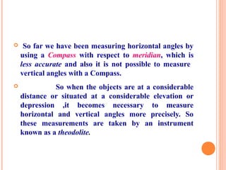  So far we have been measuring horizontal angles by
using a Compass with respect to meridian, which is
less accurate and also it is not possible to measure
vertical angles with a Compass.
 So when the objects are at a considerable
distance or situated at a considerable elevation or
depression ,it becomes necessary to measure
horizontal and vertical angles more precisely. So
these measurements are taken by an instrument
known as a theodolite.
 