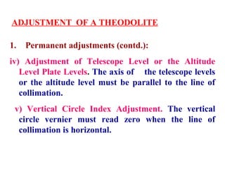 ADJUSTMENT OF A THEODOLITE
1. Permanent adjustments (contd.):
iv) Adjustment of Telescope Level or the Altitude
Level Plate Levels. The axis of the telescope levels
or the altitude level must be parallel to the line of
collimation.
v) Vertical Circle Index Adjustment. The vertical
circle vernier must read zero when the line of
collimation is horizontal.
 