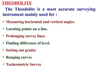 THEODOLITE
The Theodolite is a most accurate surveying
instrument mainly used for :
• Measuring horizontal and vertical angles.
• Locating points on a line.
• Prolonging survey lines.
• Finding difference of level.
• Setting out grades
• Ranging curves
• Tacheometric Survey
 