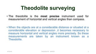 Theodolite surveying
• The theodolite is the most precise instrument used for
measurement of horizontal and vertical angles than compass.
• When the objects are at a considerable distance or situated at a
considerable elevation or depression ,it becomes necessary to
measure horizontal and vertical angles more precisely. So these
measurements are taken by an instrument known as a
Theodolite.
8/7/2019 THEODOLITE SURVEY 2
 