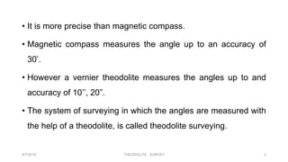 • It is more precise than magnetic compass.
• Magnetic compass measures the angle up to an accuracy of
30’.
• However a vernier theodolite measures the angles up to and
accuracy of 10’’, 20”.
• The system of surveying in which the angles are measured with
the help of a theodolite, is called theodolite surveying.
8/7/2019 THEODOLITE SURVEY 3
 
