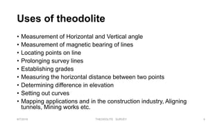 Uses of theodolite
• Measurement of Horizontal and Vertical angle
• Measurement of magnetic bearing of lines
• Locating points on line
• Prolonging survey lines
• Establishing grades
• Measuring the horizontal distance between two points
• Determining difference in elevation
• Setting out curves
• Mapping applications and in the construction industry, Aligning
tunnels, Mining works etc.
8/7/2019 THEODOLITE SURVEY 4
 