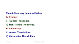 Theodolites may be classified as ;
A. Primary
i) Transit Theodolite.
ii) Non Transit Theodolite.
B. Secondary
i) Vernier Theodolites.
ii) Micrometer Theodolites.
8/7/2019 THEODOLITE SURVEY 5
 