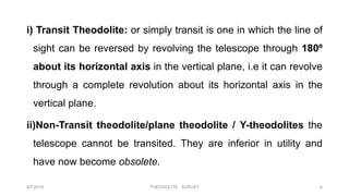 i) Transit Theodolite: or simply transit is one in which the line of
sight can be reversed by revolving the telescope through 180º
about its horizontal axis in the vertical plane, i.e it can revolve
through a complete revolution about its horizontal axis in the
vertical plane.
ii)Non-Transit theodolite/plane theodolite / Y-theodolites the
telescope cannot be transited. They are inferior in utility and
have now become obsolete.
8/7/2019 THEODOLITE SURVEY 6
 