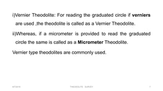 i)Vernier Theodolite: For reading the graduated circle if verniers
are used ,the theodolite is called as a Vernier Theodolite.
ii)Whereas, if a micrometer is provided to read the graduated
circle the same is called as a Micrometer Theodolite.
Vernier type theodolites are commonly used.
8/7/2019 THEODOLITE SURVEY 7
 