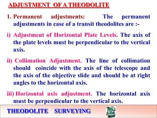 THEODOLITE SURVEYING
ADJUSTMENT OF A THEODOLITE
1. Permanent adjustments: The permanent
adjustments in case of a transit theodolites are :-
i) Adjustment of Horizontal Plate Levels. The axis of
the plate levels must be perpendicular to the vertical
axis.
ii) Collimation Adjustment. The line of collimation
should coincide with the axis of the telescope and
the axis of the objective slide and should be at right
angles to the horizontal axis.
iii) Horizontal axis adjustment. The horizontal axis
must be perpendicular to the vertical axis.
 